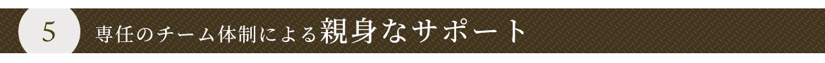 ５　専任のチーム体制による親身なサポート